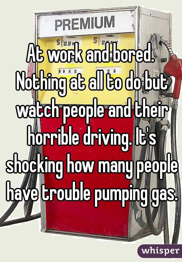 At work and bored. Nothing at all to do but watch people and their horrible driving. It's shocking how many people have trouble pumping gas.