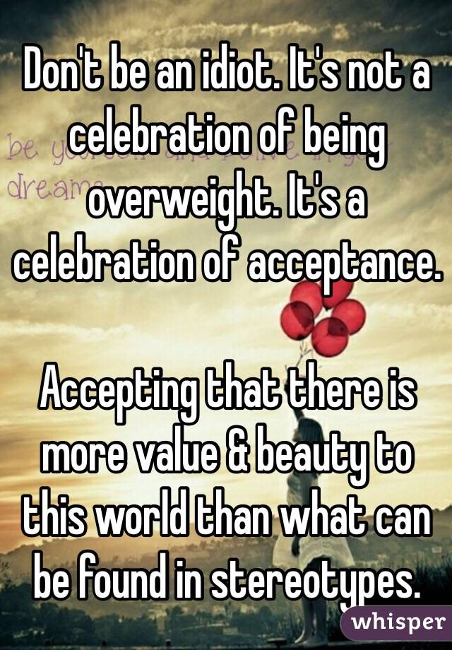 Don't be an idiot. It's not a celebration of being overweight. It's a celebration of acceptance. 

Accepting that there is more value & beauty to this world than what can be found in stereotypes. 