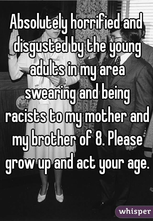 Absolutely horrified and disgusted by the young adults in my area swearing and being racists to my mother and my brother of 8. Please grow up and act your age. 