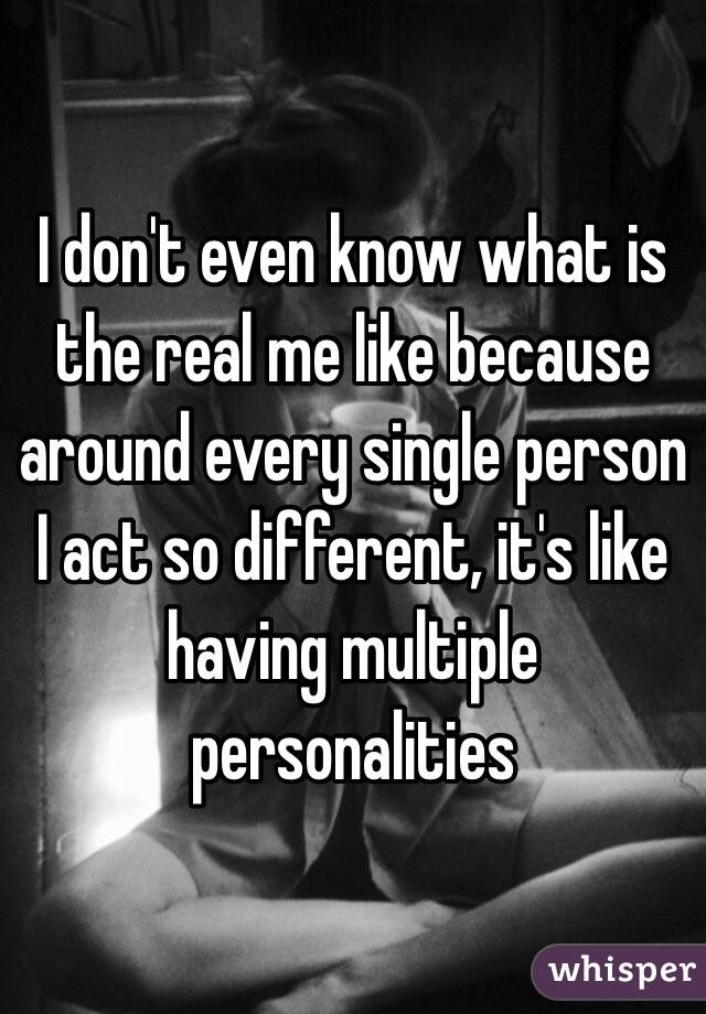 I don't even know what is the real me like because around every single person I act so different, it's like having multiple personalities
