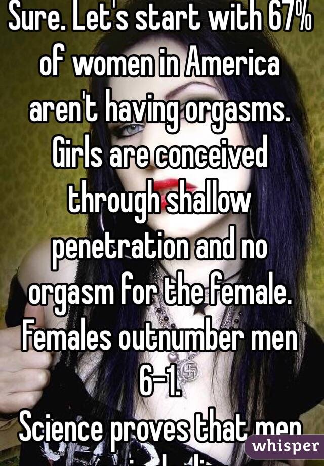 Sure. Let's start with 67% of women in America aren't having orgasms. Girls are conceived through shallow penetration and no orgasm for the female. Females outnumber men 6-1.
Science proves that men are in decline. 