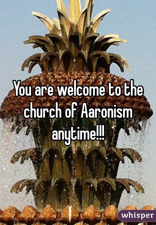 You are welcome to the church of Aaronism anytime!!!