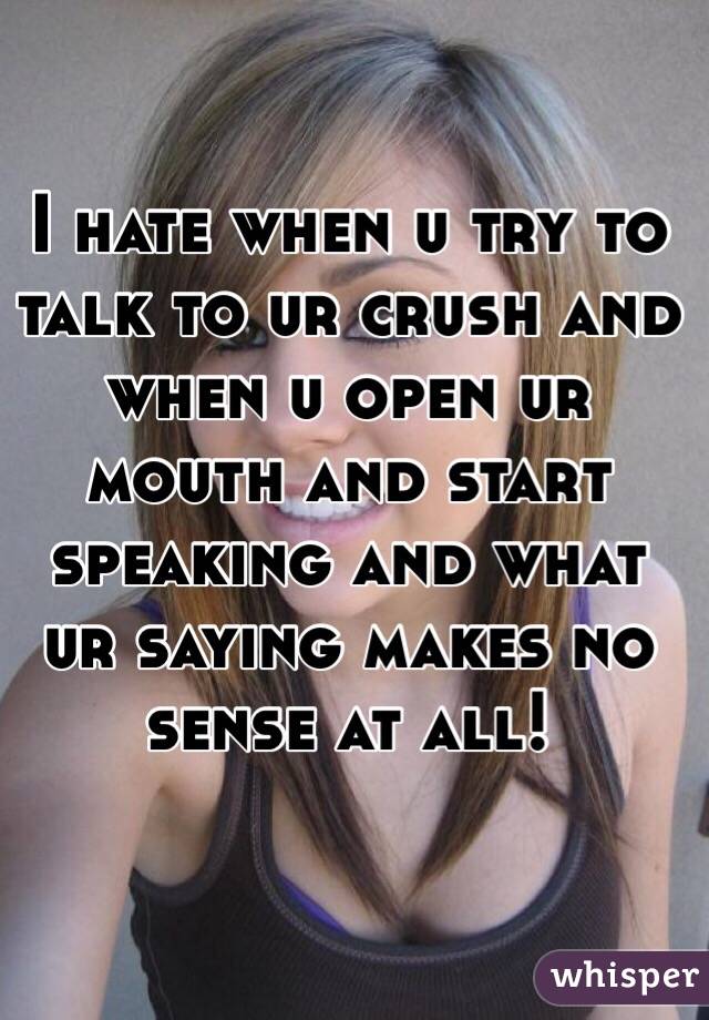 I hate when u try to talk to ur crush and when u open ur mouth and start speaking and what ur saying makes no sense at all!
