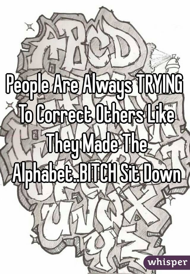 People Are Always TRYING To Correct Others Like They Made The Alphabet..BITCH Sit Down