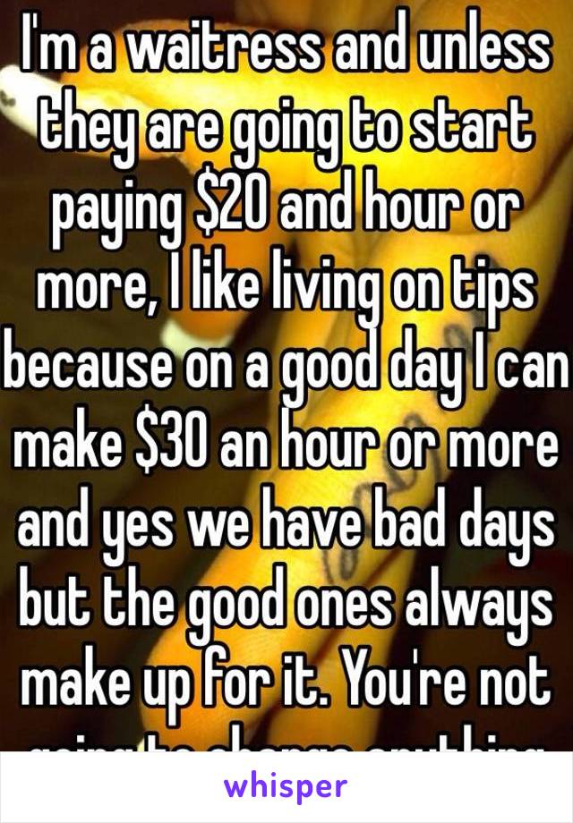 I'm a waitress and unless they are going to start paying $20 and hour or more, I like living on tips because on a good day I can make $30 an hour or more and yes we have bad days but the good ones always make up for it. You're not going to change anything 