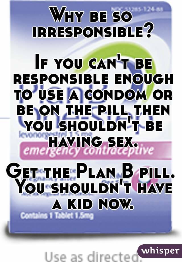 Why be so irresponsible?

 If you can't be responsible enough to use a condom or be on the pill then you shouldn't be having sex.

Get the Plan B pill. You shouldn't have a kid now.