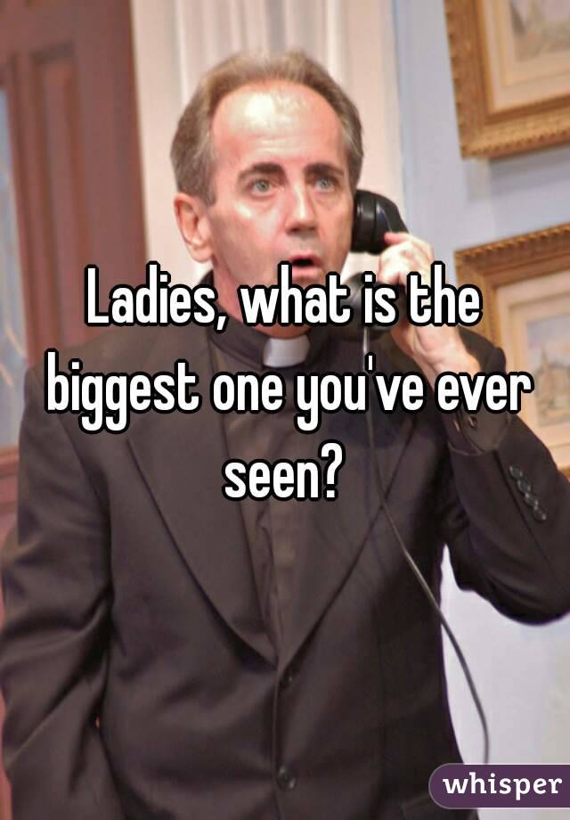 Ladies, what is the biggest one you've ever seen? 