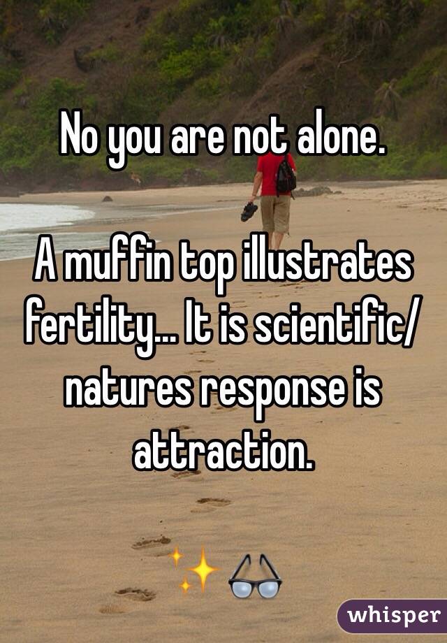 No you are not alone. 

A muffin top illustrates fertility... It is scientific/natures response is attraction. 

✨👓