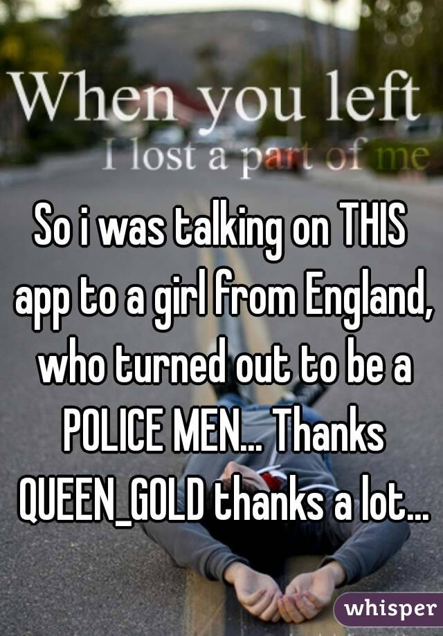 So i was talking on THIS app to a girl from England, who turned out to be a POLICE MEN... Thanks QUEEN_GOLD thanks a lot...