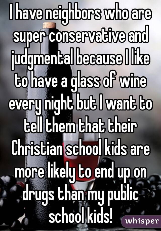 I have neighbors who are super conservative and judgmental because I like to have a glass of wine every night but I want to tell them that their Christian school kids are more likely to end up on drugs than my public school kids! 