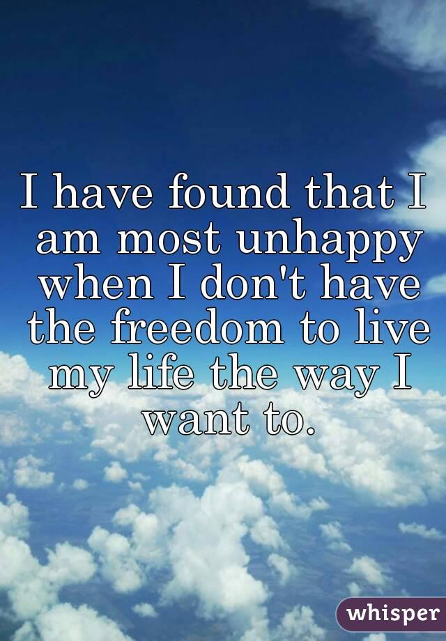 I have found that I am most unhappy when I don't have the freedom to live my life the way I want to.