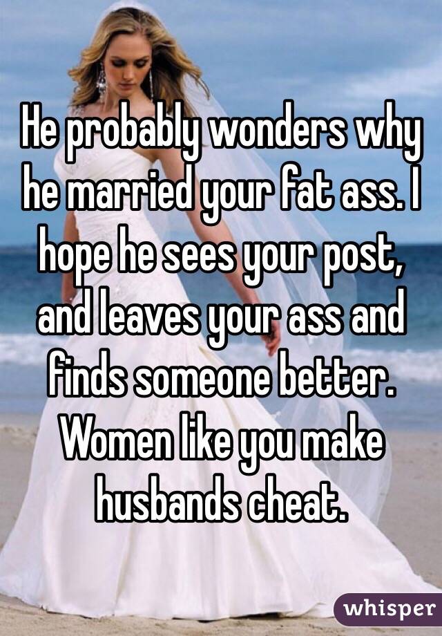 He probably wonders why he married your fat ass. I hope he sees your post, and leaves your ass and finds someone better. Women like you make husbands cheat. 