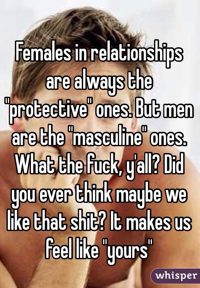 Females in relationships are always the "protective" ones. But men are the "masculine" ones. What the fuck, y'all? Did you ever think maybe we like that shit? It makes us feel like "yours"