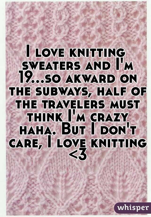I love knitting sweaters and I'm 19...so akward on the subways, half of the travelers must think I'm crazy haha. But I don't care, I love knitting <3