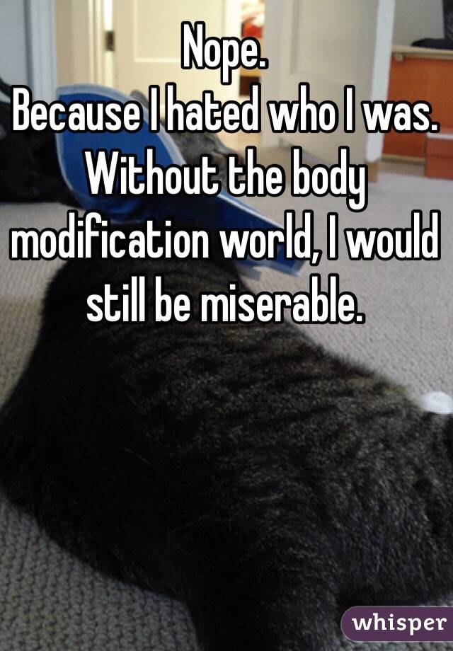 Nope.
Because I hated who I was. Without the body modification world, I would still be miserable.