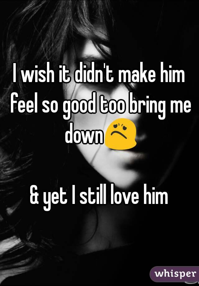 I wish it didn't make him feel so good too bring me down😟 
& yet I still love him