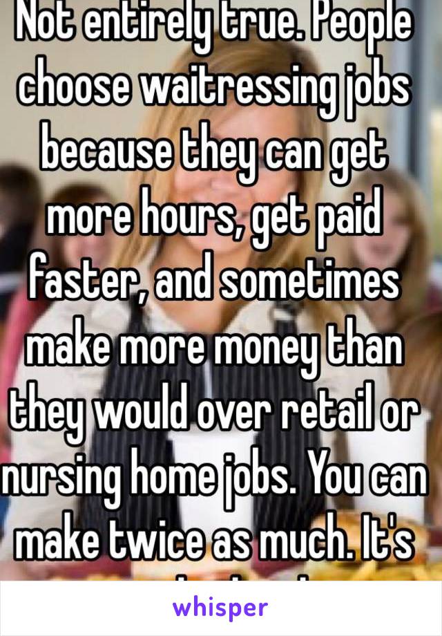 Not entirely true. People choose waitressing jobs because they can get more hours, get paid faster, and sometimes make more money than they would over retail or nursing home jobs. You can make twice as much. It's just a lot harder.