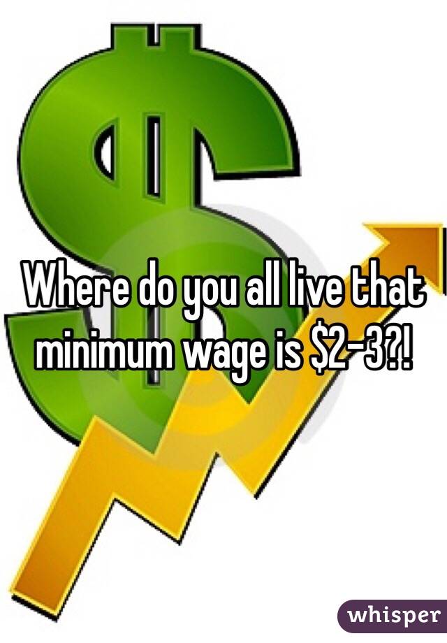 Where do you all live that minimum wage is $2-3?!