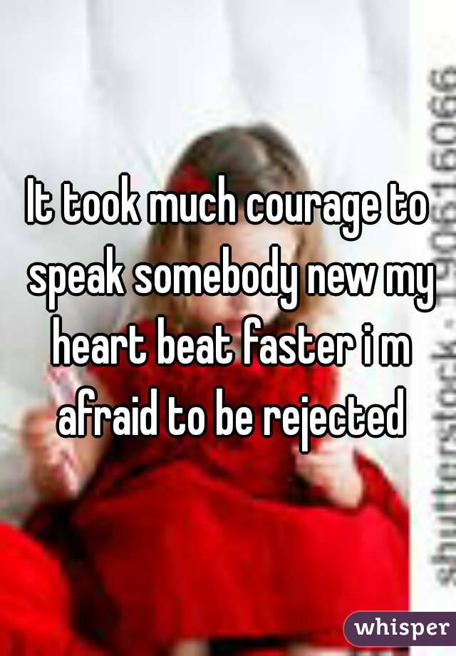 It took much courage to speak somebody new my heart beat faster i m afraid to be rejected