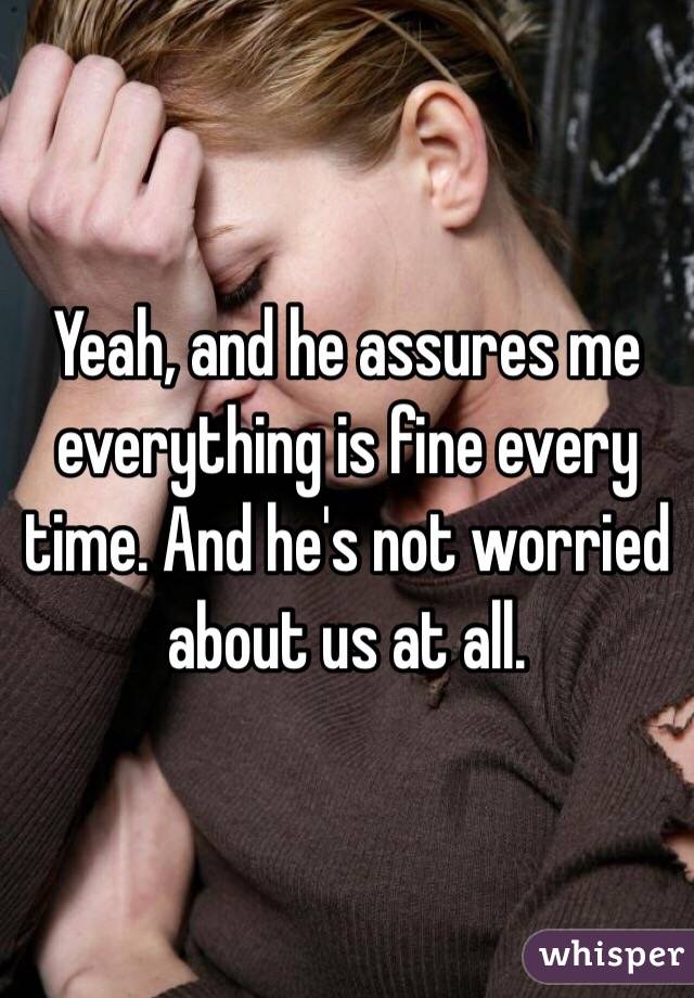 Yeah, and he assures me everything is fine every time. And he's not worried about us at all. 