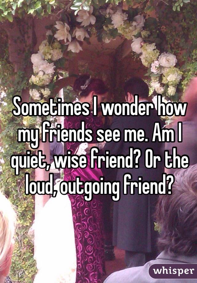 Sometimes I wonder how my friends see me. Am I quiet, wise friend? Or the loud, outgoing friend?