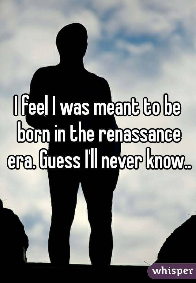 I feel I was meant to be born in the renassance era. Guess I'll never know..