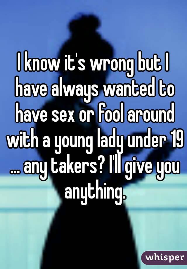 I know it's wrong but I have always wanted to have sex or fool around with a young lady under 19 ... any takers? I'll give you anything.