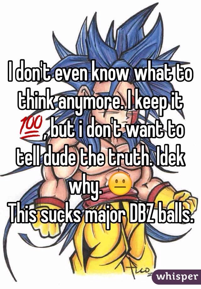 I don't even know what to think anymore. I keep it 💯, but i don't want to tell dude the truth. Idek why. 😐 
This sucks major DBZ balls. 
