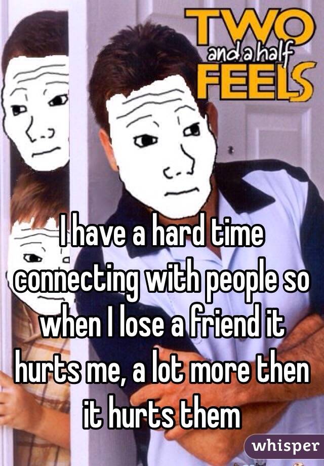 I have a hard time connecting with people so when I lose a friend it hurts me, a lot more then it hurts them 