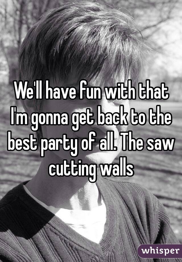 We'll have fun with that I'm gonna get back to the best party of all. The saw cutting walls