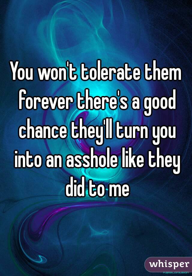 You won't tolerate them forever there's a good chance they'll turn you into an asshole like they did to me