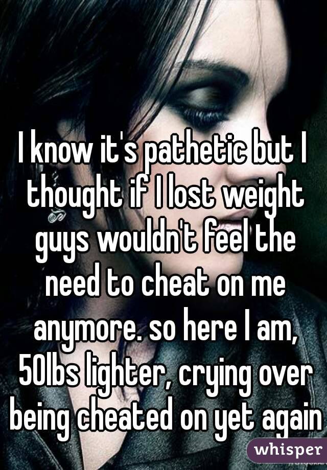 I know it's pathetic but I thought if I lost weight guys wouldn't feel the need to cheat on me anymore. so here I am, 50lbs lighter, crying over being cheated on yet again