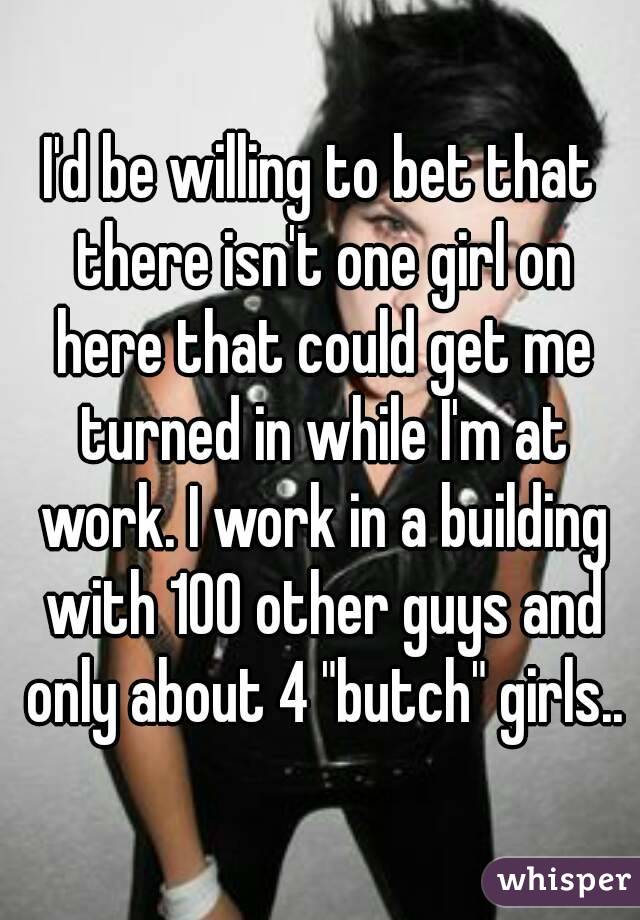 I'd be willing to bet that there isn't one girl on here that could get me turned in while I'm at work. I work in a building with 100 other guys and only about 4 "butch" girls..