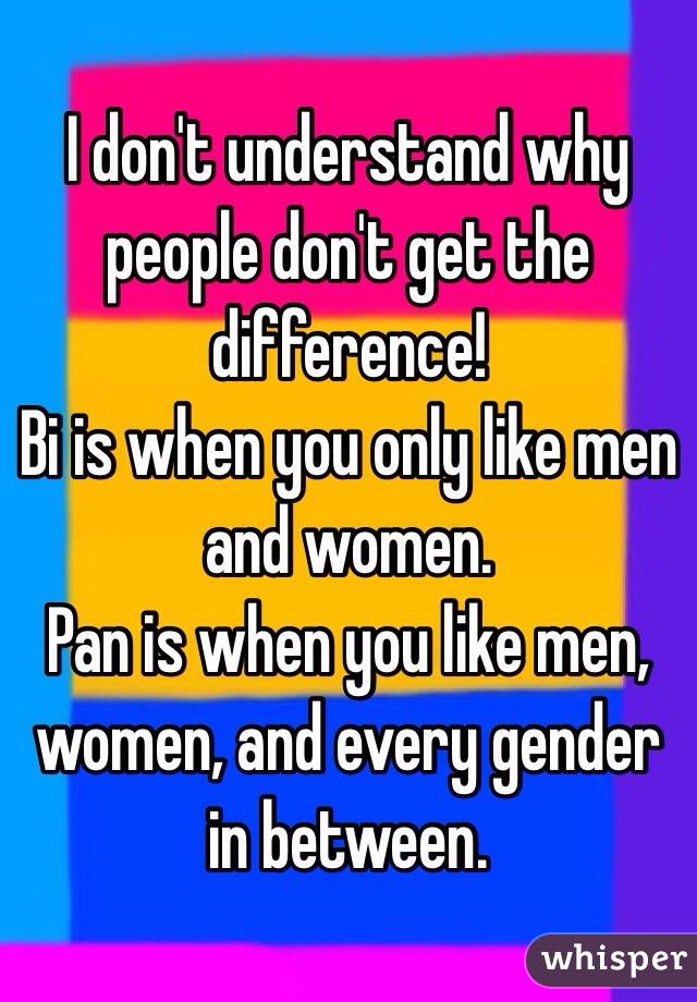 I don't understand why people don't get the difference!
Bi is when you only like men and women. 
Pan is when you like men, women, and every gender in between. 