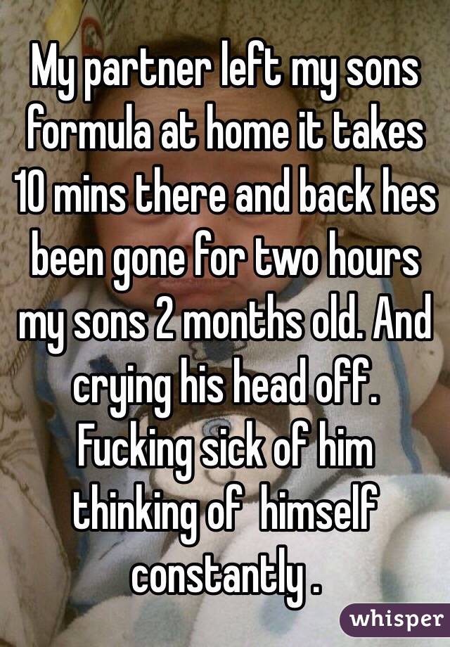 My partner left my sons formula at home it takes 10 mins there and back hes been gone for two hours my sons 2 months old. And crying his head off. 
Fucking sick of him thinking of  himself constantly .