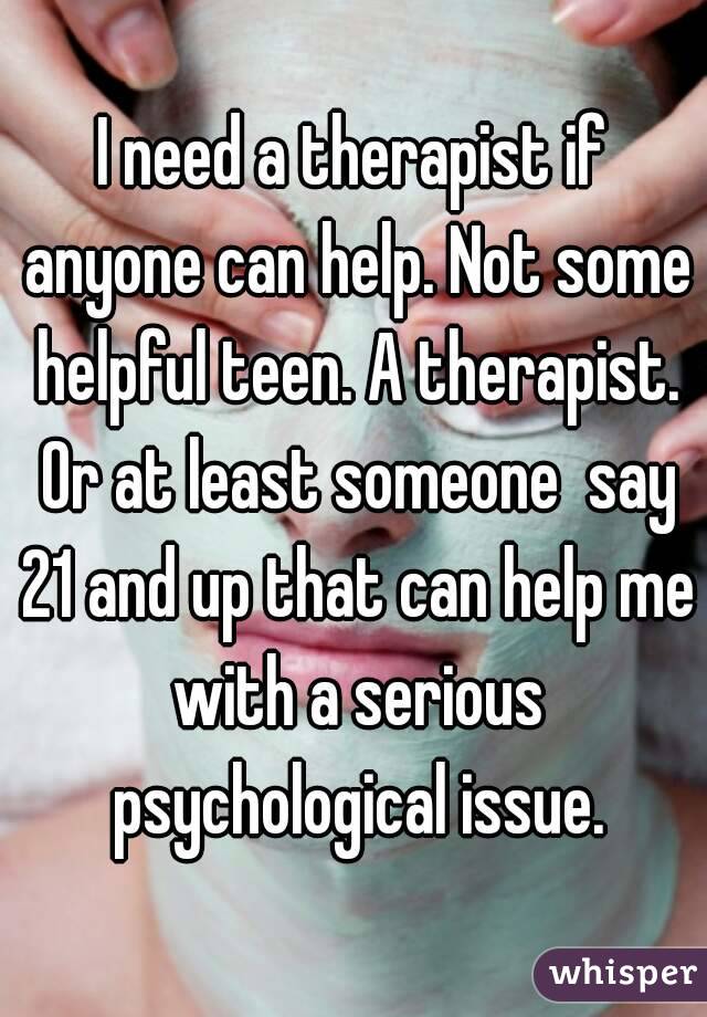 I need a therapist if anyone can help. Not some helpful teen. A therapist. Or at least someone  say 21 and up that can help me with a serious psychological issue.