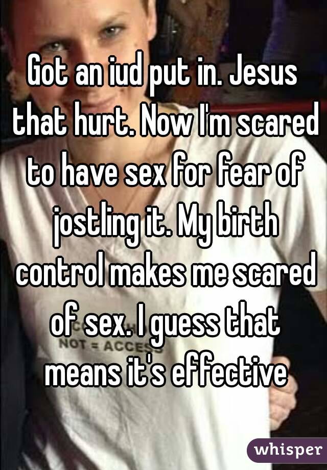 Got an iud put in. Jesus that hurt. Now I'm scared to have sex for fear of jostling it. My birth control makes me scared of sex. I guess that means it's effective