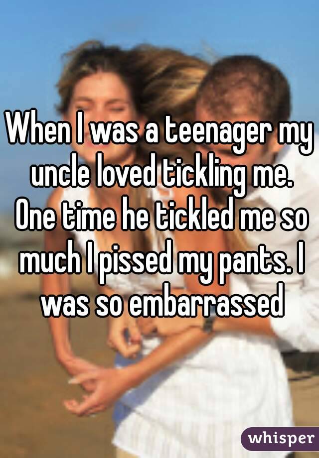 When I was a teenager my uncle loved tickling me. One time he tickled me so much I pissed my pants. I was so embarrassed