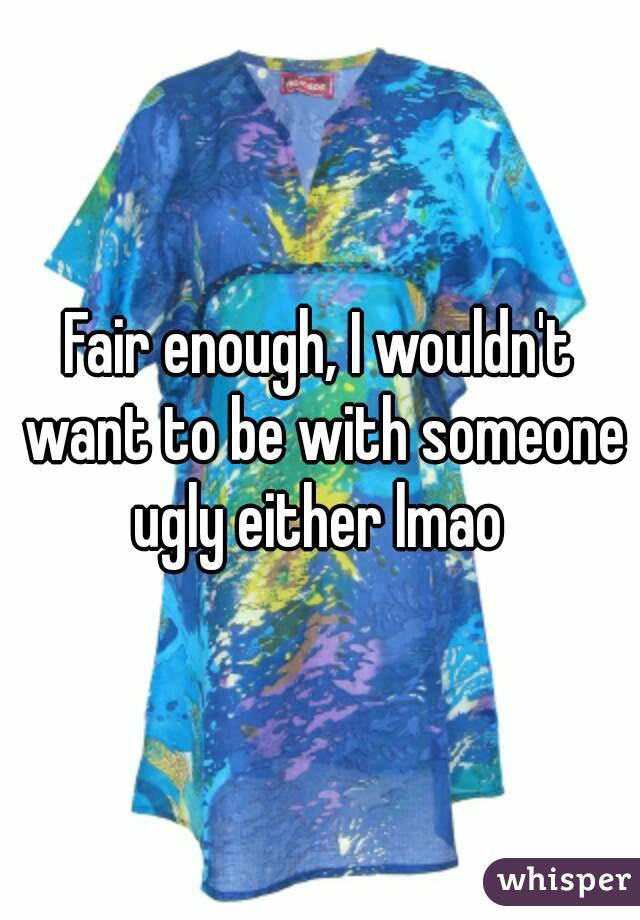 Fair enough, I wouldn't want to be with someone ugly either lmao 