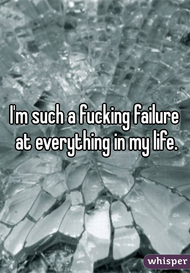 I'm such a fucking failure at everything in my life.