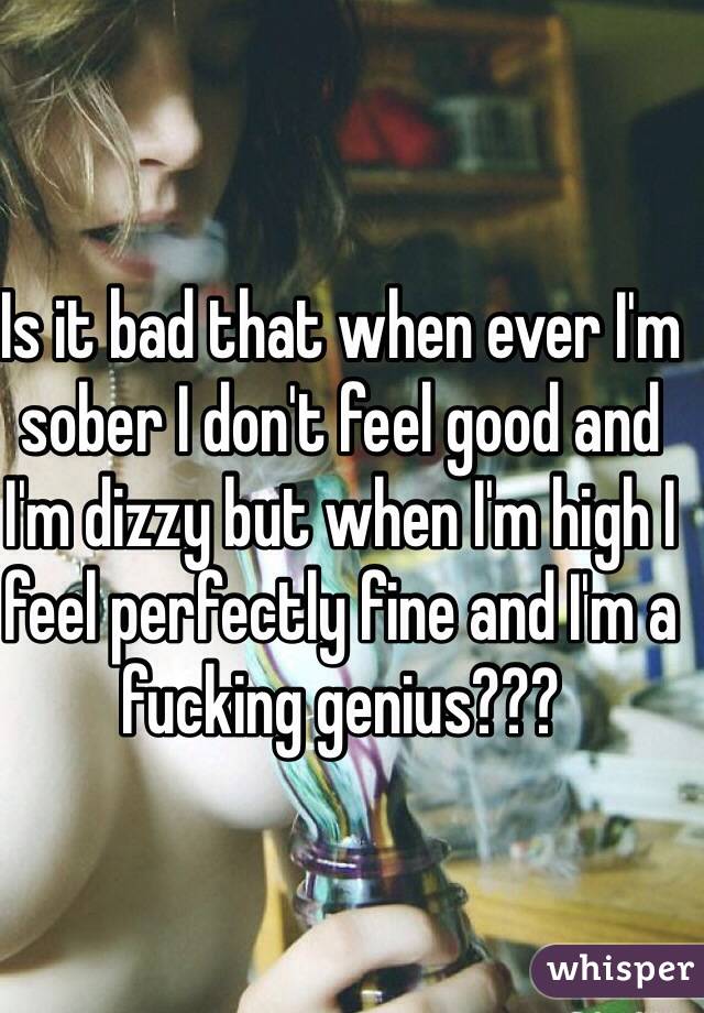 Is it bad that when ever I'm sober I don't feel good and I'm dizzy but when I'm high I feel perfectly fine and I'm a fucking genius???