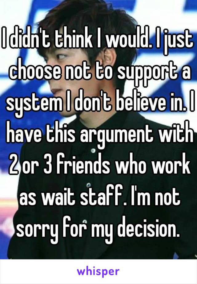 I didn't think I would. I just choose not to support a system I don't believe in. I have this argument with 2 or 3 friends who work as wait staff. I'm not sorry for my decision. 