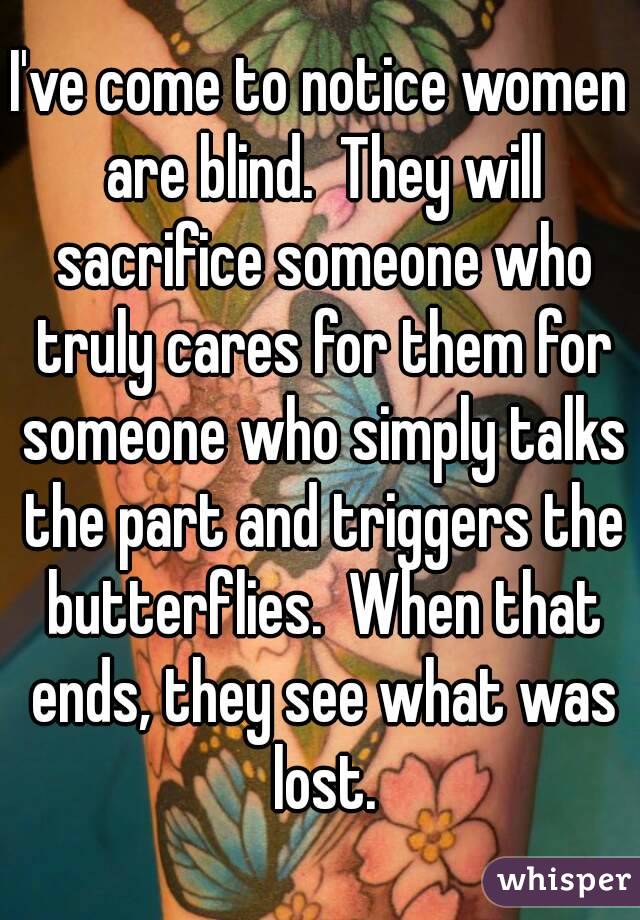 I've come to notice women are blind.  They will sacrifice someone who truly cares for them for someone who simply talks the part and triggers the butterflies.  When that ends, they see what was lost.