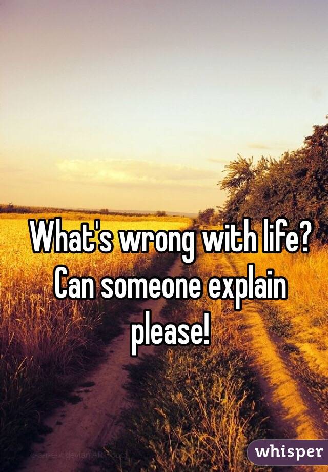 What's wrong with life? Can someone explain please!