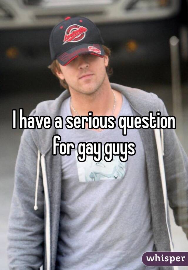 I have a serious question for gay guys