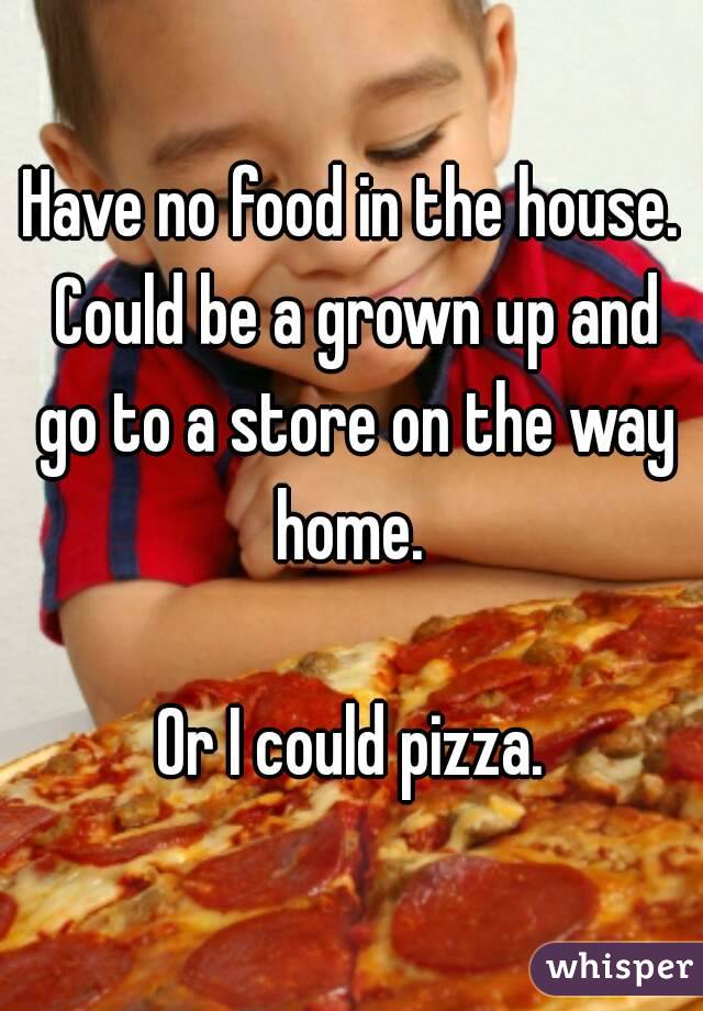Have no food in the house. Could be a grown up and go to a store on the way home. 

Or I could pizza.