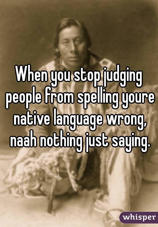 When you stop judging people from spelling youre native language wrong, naah nothing just saying.
