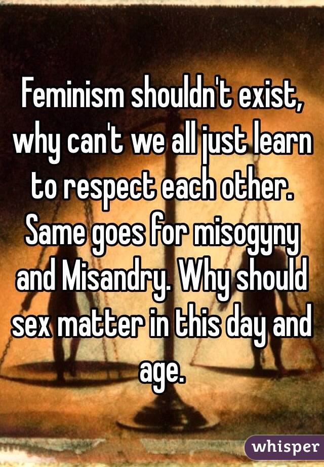 Feminism shouldn't exist, why can't we all just learn to respect each other. Same goes for misogyny and Misandry. Why should sex matter in this day and age.