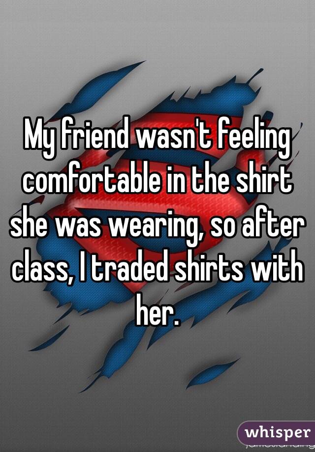 My friend wasn't feeling comfortable in the shirt she was wearing, so after class, I traded shirts with her.