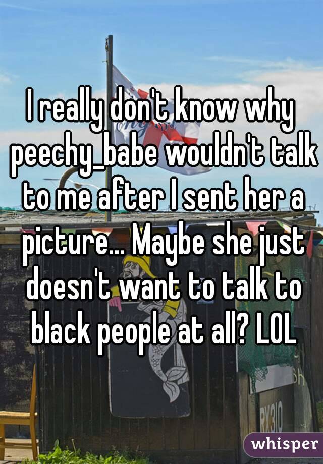 I really don't know why peechy_babe wouldn't talk to me after I sent her a picture... Maybe she just doesn't want to talk to black people at all? LOL